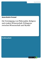 Anne-Katrin Frenzel - Die Vereinigung von Philosophie, Religion und exakter Wissenschaft. Pythagoras zwischen Wissenschaft und Mystik?