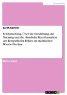 Sarah Kästner - Feldforschung. Über die Entstehung, die Nutzung und die räumliche Transformation des Tempelhofer Feldes im städtischen Wandel Berlins