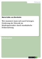 Maria Kalbs von Bornholm - Wer musiziert, kann sich auch bewegen. Förderung der Motorik im Kindergartenalter durch musikalische Früherziehung