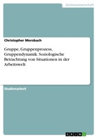 Christopher Morsbach - Gruppe, Gruppenprozess, Gruppendynamik. Soziologische Betrachtung von Situationen in der Arbeitswelt