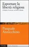 Pasquale Annicchino - Esportare la libertà religiosa. Il modello americano nell'arena globale
