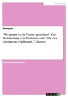 Anonym, Anonymous - "Wo genau ist die Titanic gesunken?" Die Bestimmung von Positionen mit Hilfe des Gradnetzes (Erdkunde, 7. Klasse)
