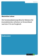 Maximilian Lehner - Der kommunikationspolitische Rahmen für Journalistisches Arbeiten in Deutschland und den USA im Vergleich