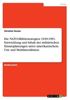 Christian Rucker - Die NATO-Militärstrategien 1949-1991. Entwicklung und Inhalt der militärischen Einsatzplanungen unter amerikanischem Uni- und Multilateralismus