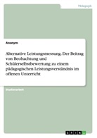 Anonym, Anonymous - Alternative Leistungsmessung. Der Beitrag von Beobachtung und Schülerselbstbewertung zu einem pädagogischen Leistungsverständnis im offenen Unterricht