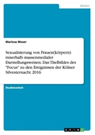 Marlous Moser - Sexualisierung von Frauen(körpern) innerhalb massenmedialer Darstellungsweisen. Das Titelbildes des "Focus" zu den Ereignissen der Kölner Silvesternacht 2016