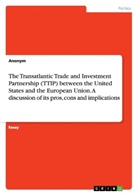 Anonym, Anonymous - The Transatlantic Trade and Investment Partnership (TTIP) between the United States and the European Union. A discussion of its pros, cons and implications