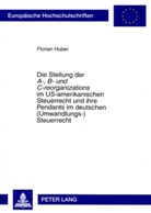 Florian Huber - Die Stellung der "A-, B- und C-reorganizations" im US-amerikanischen Steuerrecht und ihre Pendants im deutschen (Umwandlungs-)Steuerrecht