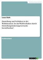 Lucas Stark - Einstellung und Verhalten in der Wahlsituation. Ist das Wahlverhalten durch Einstellungsänderungsversuche beeinflussbar?