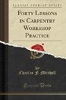 Charles F. Mitchell - Forty Lessons in Carpentry Workshop Practice (Classic Reprint)