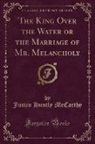 Justin Huntly Mccarthy - The King Over the Water or the Marriage of Mr. Melancholy (Classic Reprint)