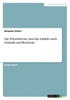 Benjamin Köhler - Die Praxistheorie und das Subjekt nach Schatzki und Reckwitz