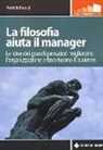 Patrick Errard - La filosofia aiuta il manager. Le idee dei grandi pensatori migliorano l'organizzazione e favoriscono il business