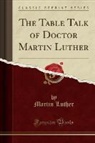 Martin Luther - The Table Talk of Doctor Martin Luther (Classic Reprint)