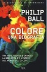 Philip Ball - Colore. Una biografia. Tra arte storia e chimica, la bellezza e i misteri del mondo del colore