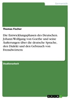 Thomas Fischer - Die Entwicklungsphasen des Deutschen. Johann Wolfgang von Goethe und seine Äußerungen über die deutsche Sprache, den Dialekt und den Gebrauch von Fremdwörtern
