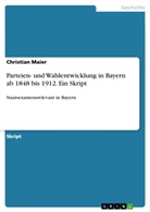 Christian Maier - Parteien- und Wahlentwicklung in Bayern ab 1848 bis 1912. Ein Skript