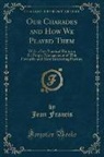 Jean Francis - Our Charades and How We Played Them: With a Few Practical Hints on the Proper Management of This Favourite and Most Interesting Pastime (Classic Repri