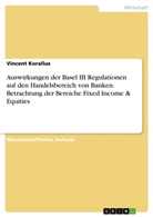 Vincent Korallus - Auswirkungen der Basel III Regulationen auf den Handelsbereich von Banken. Betrachtung der Bereiche Fixed Income & Equities