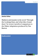 Jessica Schur - Madness and insanity in the novel "Through the Looking-Glass, and what Alice found there" by Lewis Carroll in Comparison to the Filmic Adaptation produced by Tim Burton