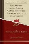 American Institute Of Architects - Proceedings of the Annual Convention of the American Institute of Architects (Classic Reprint)