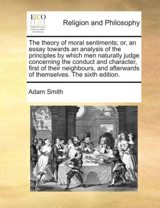 Adam Smith - The theory of moral sentiments; or, an essay towards an analysis of the principles by which men naturally judge concerning the conduct and character, first of their neighbours, and afterwards of themselves. The sixth edition.