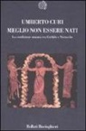 Umberto Curi - Meglio non essere nati. La condizione umana tra Eschilo e Nietzsche
