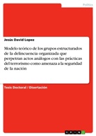 Jesús David Lopez - Modelo teórico de los grupos estructurados de la delincuencia organizada que perpetran actos análogos con las prácticas del terrorismo como amenaza a la seguridad de la nación
