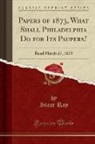 Isaac Ray - Papers of 1873, What Shall Philadelphia Do for Its Paupers?