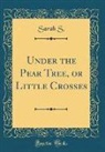 Sarah S, Sarah S. - Under the Pear Tree, or Little Crosses (Classic Reprint)