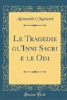 Alessandro Manzoni - Le Tragedie gl'Inni Sacri e le Odi (Classic Reprint)