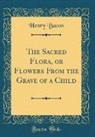 Henry Bacon - The Sacred Flora, or Flowers From the Grave of a Child (Classic Reprint)