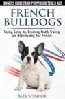 Alex Seymour - French Bulldogs - Owners Guide from Puppy to Old Age. Buying, Caring For, Grooming, Health, Training and Understanding Your Frenchie