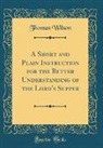 Thomas Wilson - A Short and Plain Instruction for the Better Understanding of the Lord's Supper (Classic Reprint)