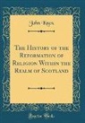John Knox - The History of the Reformation of Religion Within the Realm of Scotland (Classic Reprint)
