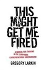 Gregory Larkin - This Might Get Me Fired: A Manual for Thriving in the Corporate Entrepreneurial Underground