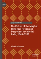 Alex Padamsee - The Return of the Mughal: Historical Fiction and Despotism in Colonial India, 1863-1908