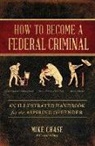 Mike Chase - How to Become a Federal Criminal: An Illustrated Handbook for the Aspiring Offender