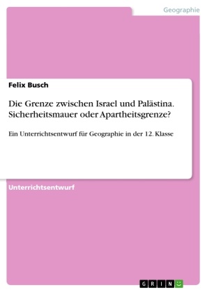 Felix Busch - Die Grenze zwischen Israel und Palästina. Sicherheitsmauer oder Apartheitsgrenze? Ein Unterrichtsentwurf für Geographie in der 12. Klasse