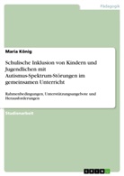 Maria König - Schulische Inklusion von Kindern und Jugendlichen mit Autismus-Spektrum-Störungen im gemeinsamen Unterricht