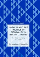 Christopher J V Loughlin, Christopher J. V. Loughlin - Labour and the Politics of Disloyalty in Belfast, 1921-39