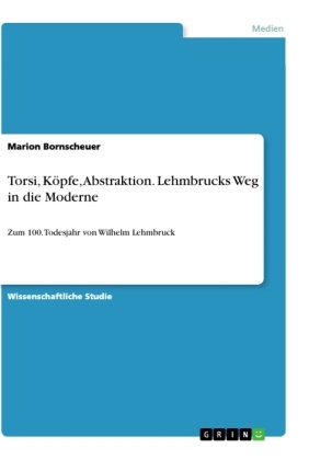 Marion Bornscheuer - Torsi, Köpfe, Abstraktion. Lehmbrucks Weg in die Moderne Zum 100. Todesjahr von Wilhelm Lehmbruck