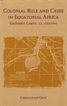 Christopher J. Gray - Colonial Rule and Crisis in Equatorial Africa