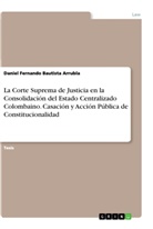 Daniel Fernando Bautista Arrubla - La Corte Suprema de Justicia en la Consolidación del Estado Centralizado Colombaino. Casación y Acción Pública de Constitucionalidad