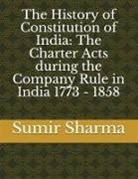 Sumir Sharma - The History of Constitution of India: The Charter Acts During the Company Rule in India 1773 - 1858