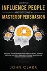Clark John - How to Influence People and Become A Master of Persuasion