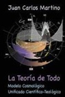 Juan Carlos Martino - La Teoria de Todo: Modelo Cosmologico Unificado Cientifico-Teologico