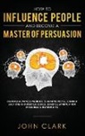 Clark John - How to Influence People and Become A Master of Persuasion