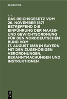 N. A., N A, N. A. - Das Reichsgesetz vom 26. November 1871 betreffend die Einführung der Maaß- und Gewichtsordnung für den Norddeutschen Bund vom 17. August 1868 in Bayern mit den zugehörigen Verordnungen, Bekanntmachungen und Instruktionen