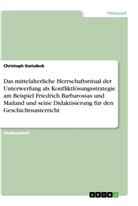 Christoph Gwisdeck - Das mittelalterliche Herrschaftsritual der Unterwerfung als Konfliktlösungsstrategie am Beispiel Friedrich Barbarossas und Mailand und seine Didaktisierung für den Geschichtsunterricht